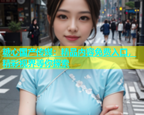 糖心国产传媒：精品内容免费入口，精彩视界等你探索  第2张