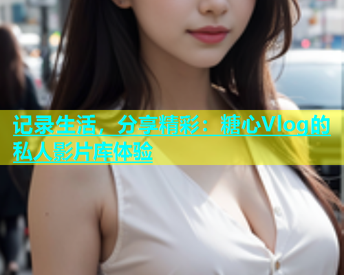 记录生活，分享精彩：糖心Vlog的私人影片库体验