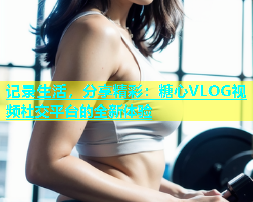 记录生活，分享精彩：糖心VLOG视频社交平台的全新体验