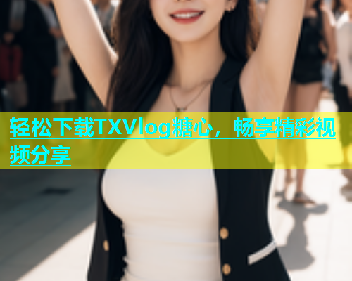 轻松下载TXVlog糖心，畅享精彩视频分享
