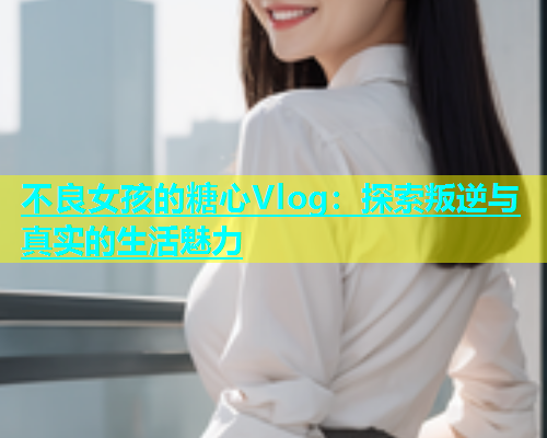 不良女孩的糖心Vlog：探索叛逆与真实的生活魅力