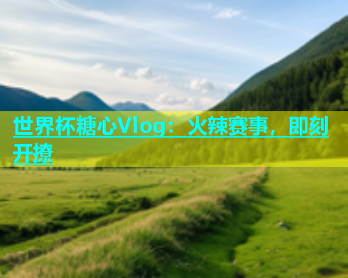 世界杯糖心Vlog：火辣赛事，即刻开撩  第1张