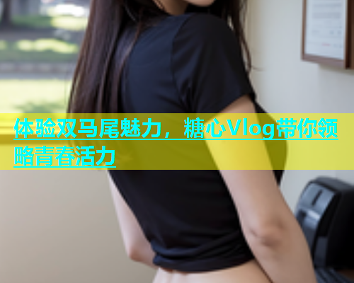 体验双马尾魅力，糖心Vlog带你领略青春活力