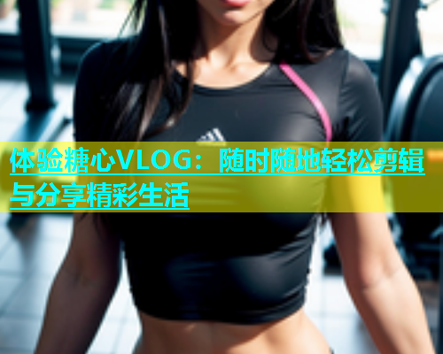 体验糖心VLOG：随时随地轻松剪辑与分享精彩生活  第1张