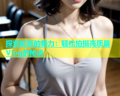 探索蛇姬的魅力：轻松拍摄高质量Vlog的秘诀
