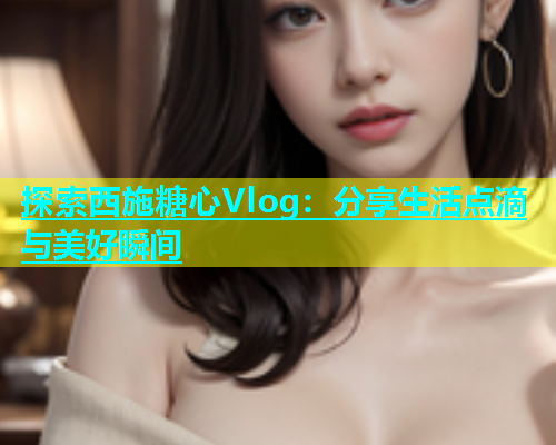 探索西施糖心Vlog：分享生活点滴与美好瞬间  第2张