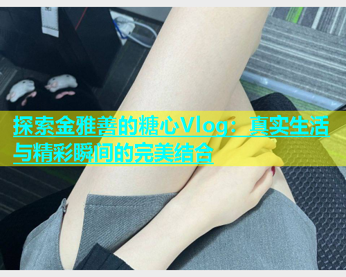 探索金雅善的糖心Vlog：真实生活与精彩瞬间的完美结合
