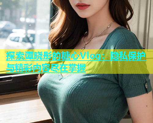 探索谭晓彤的糖心Vlog：隐私保护与精彩内容尽在掌握  第2张