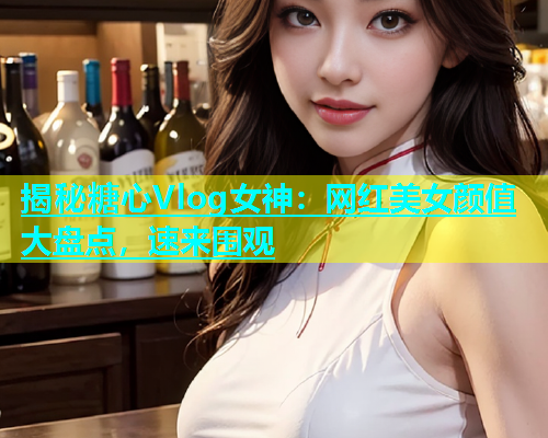 揭秘糖心Vlog女神：网红美女颜值大盘点，速来围观