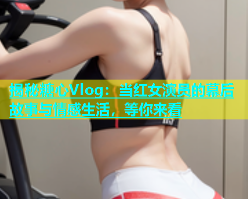 揭秘糖心Vlog：当红女演员的幕后故事与情感生活，等你来看  第2张