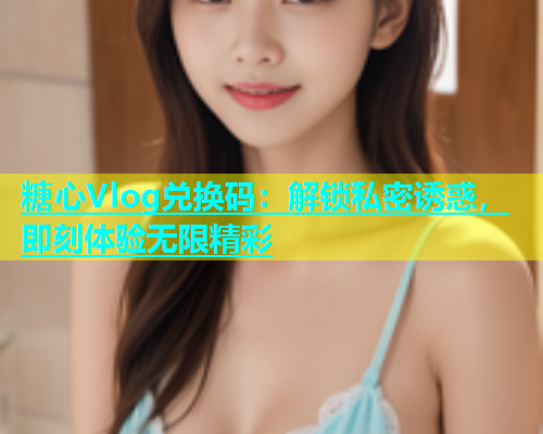 糖心Vlog兑换码：解锁私密诱惑，即刻体验无限精彩