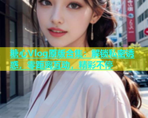 糖心Vlog原版合集：解锁私密诱惑，零距离互动，精彩不停