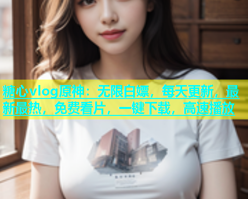 糖心vlog原神：无限白嫖，每天更新，最新最热，免费看片，一键下载，高速播放