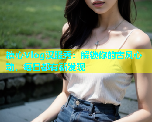 糖心Vlog汉服秀：解锁你的古风心动，每日都有新发现  第1张