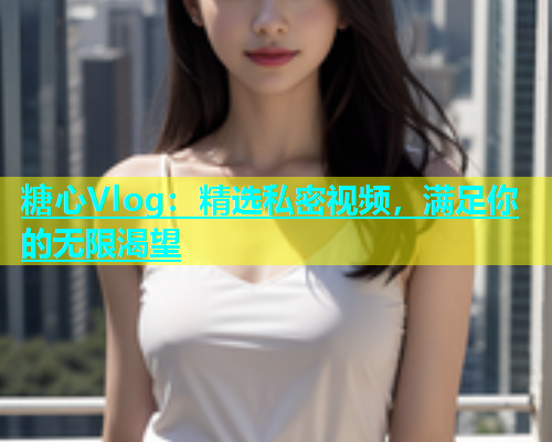 糖心Vlog：精选私密视频，满足你的无限渴望