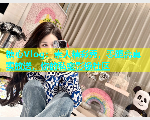 糖心Vlog：素人精彩秀，零距离真实放送，你的私密影像社区