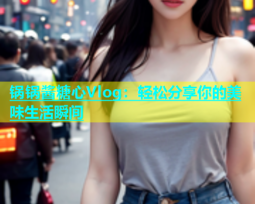 锅锅酱糖心Vlog：轻松分享你的美味生活瞬间