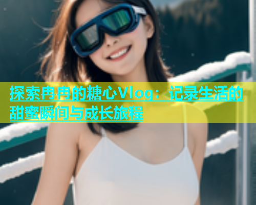 探索冉冉的糖心Vlog：记录生活的甜蜜瞬间与成长旅程