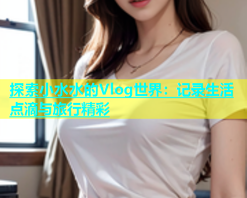 探索小水水的Vlog世界：记录生活点滴与旅行精彩