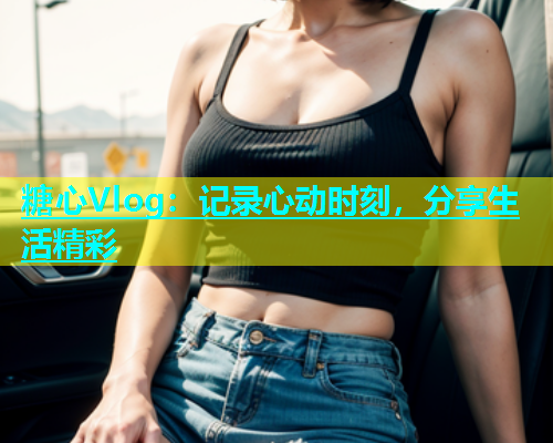 糖心Vlog：记录心动时刻，分享生活精彩