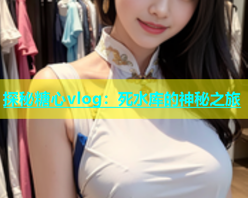 探秘糖心vlog：死水库的神秘之旅  第1张