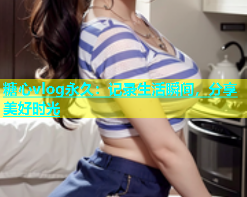糖心vlog永久：记录生活瞬间，分享美好时光