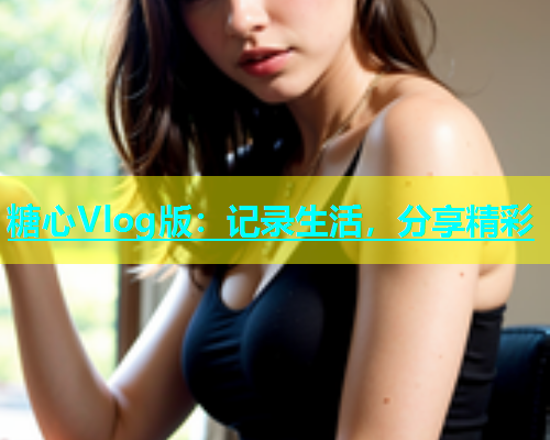 糖心Vlog版：记录生活，分享精彩