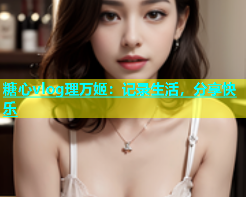 糖心vlog理万姬：记录生活，分享快乐