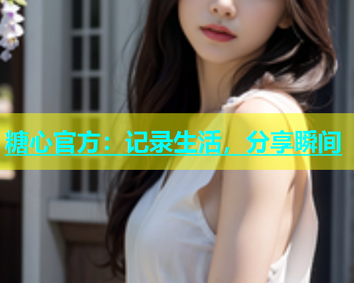 糖心官方：记录生活，分享瞬间