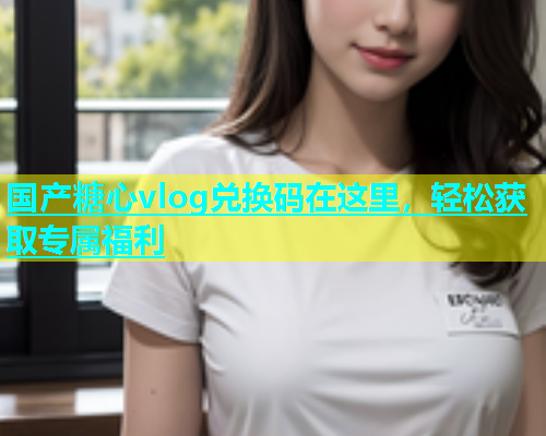 国产糖心vlog兑换码在这里，轻松获取专属福利