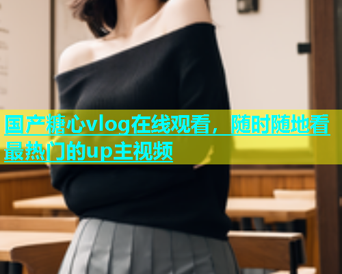 国产糖心vlog在线观看，随时随地看最热门的up主视频  第1张