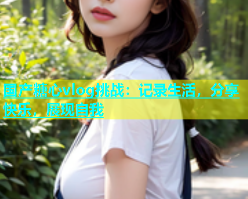 国产糖心vlog挑战：记录生活，分享快乐，展现自我