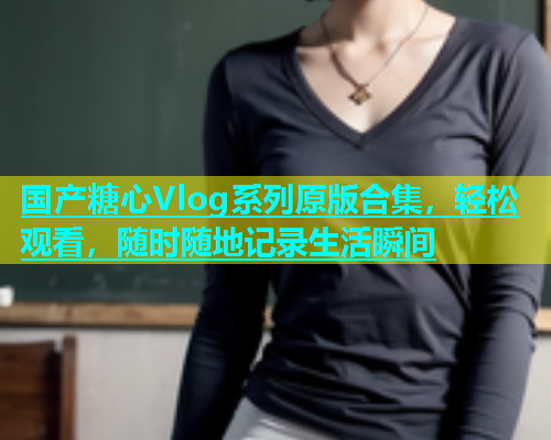 国产糖心Vlog系列原版合集，轻松观看，随时随地记录生活瞬间