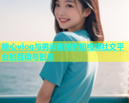 糖心vlog与男闺蜜探索短视频社交平台的互动与创意
