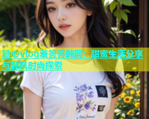 糖心vlog羞答答韩网：甜蜜生活分享与韩风时尚探索