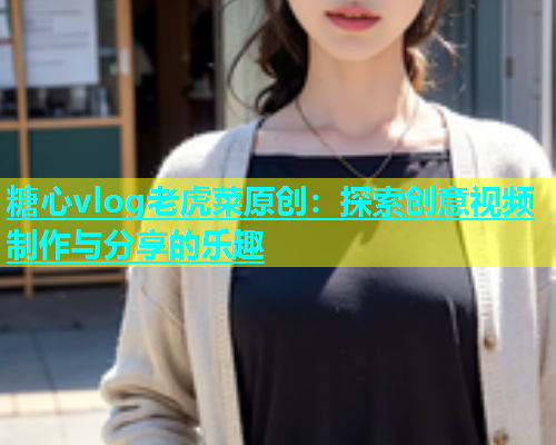 糖心vlog老虎菜原创：探索创意视频制作与分享的乐趣
