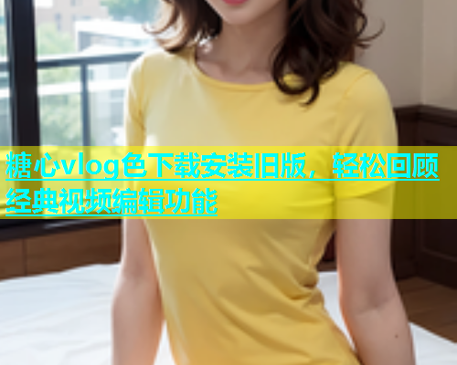 糖心vlog色下载安装旧版，轻松回顾经典视频编辑功能