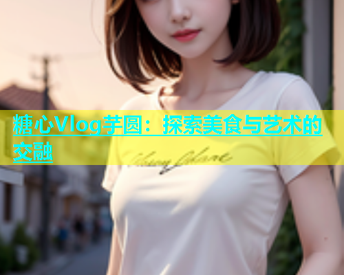 糖心Vlog芋圆：探索美食与艺术的交融  第1张