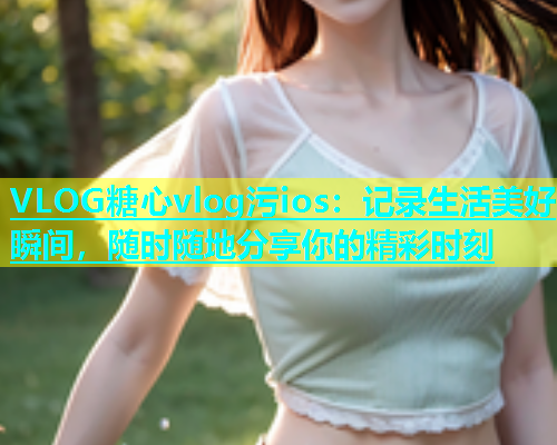 VLOG糖心vlog污ios：记录生活美好瞬间，随时随地分享你的精彩时刻