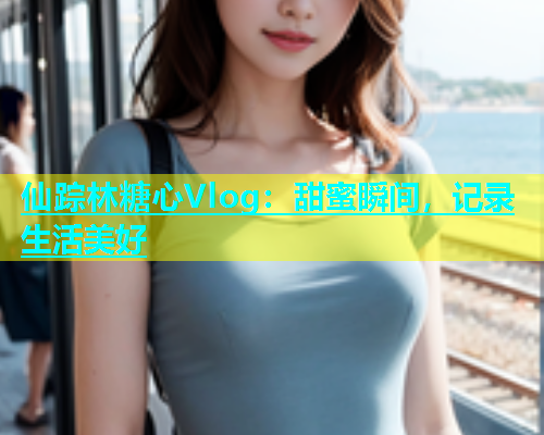 仙踪林糖心Vlog：甜蜜瞬间，记录生活美好