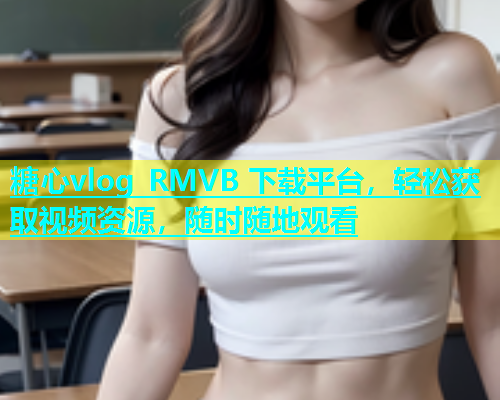 糖心vlog RMVB 下载平台，轻松获取视频资源，随时随地观看
