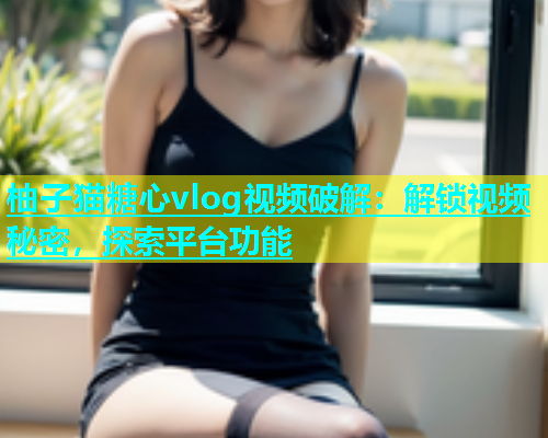 柚子猫糖心vlog视频破解：解锁视频秘密，探索平台功能