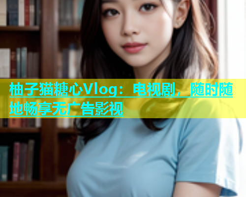 柚子猫糖心Vlog：电视剧，随时随地畅享无广告影视
