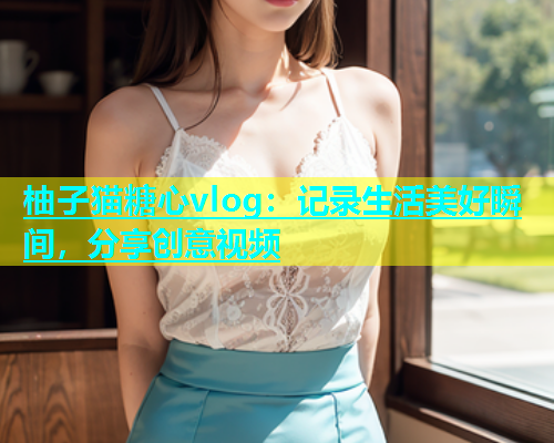 柚子猫糖心vlog：记录生活美好瞬间，分享创意视频