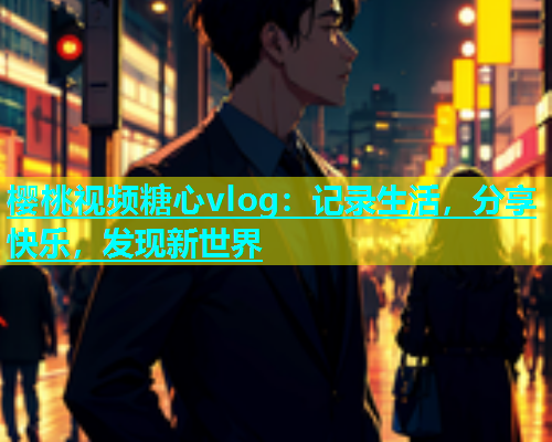 樱桃视频糖心vlog：记录生活，分享快乐，发现新世界