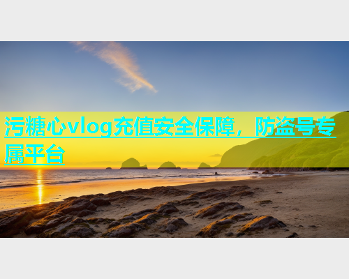 污糖心vlog充值安全保障，防盗号专属平台