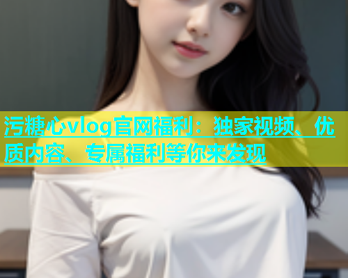 污糖心vlog官网福利：独家视频、优质内容、专属福利等你来发现