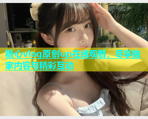 糖心vlog原创up在线观看，尽享独家内容与精彩互动