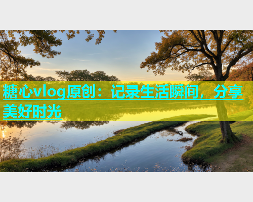 糖心vlog原创：记录生活瞬间，分享美好时光
