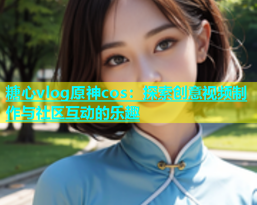 糖心vlog原神cos：探索创意视频制作与社区互动的乐趣  第2张